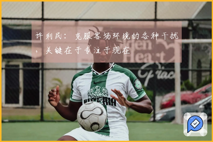 许利民:克服客场环境的各种干扰,关键在于专注于现在