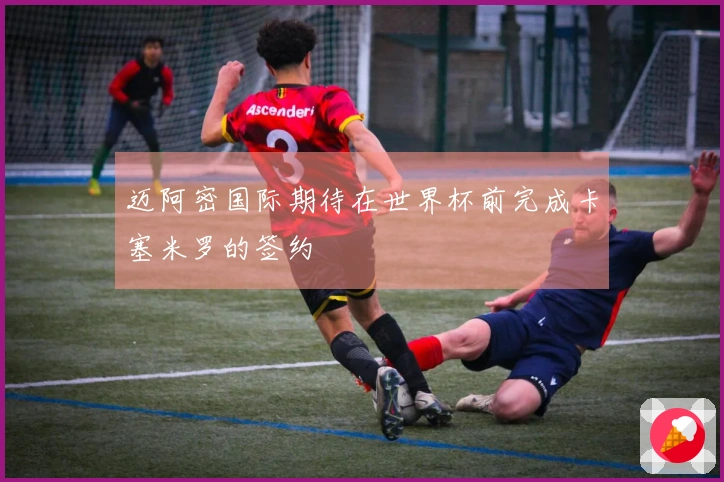 迈阿密国际期待在世界杯前完成卡塞米罗的签约