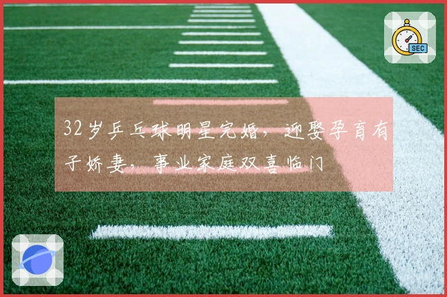 32岁乒乓球明星完婚,迎娶孕育有子娇妻,事业家庭双喜临门
